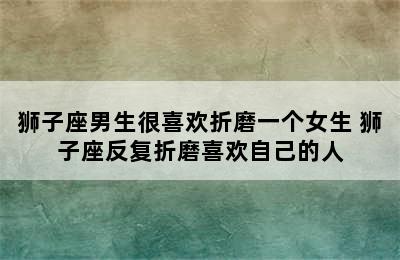 狮子座男生很喜欢折磨一个女生 狮子座反复折磨喜欢自己的人